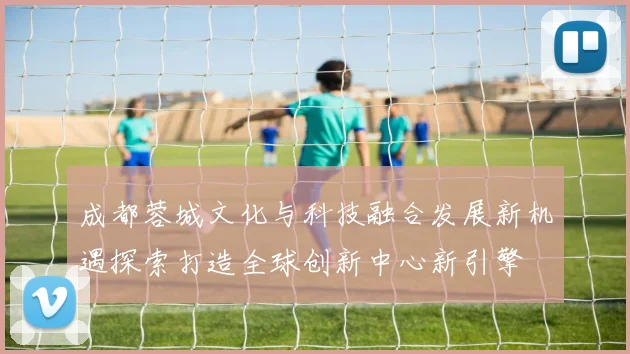 成都蓉城文化与科技融合发展新机遇探索打造全球创新中心新引擎