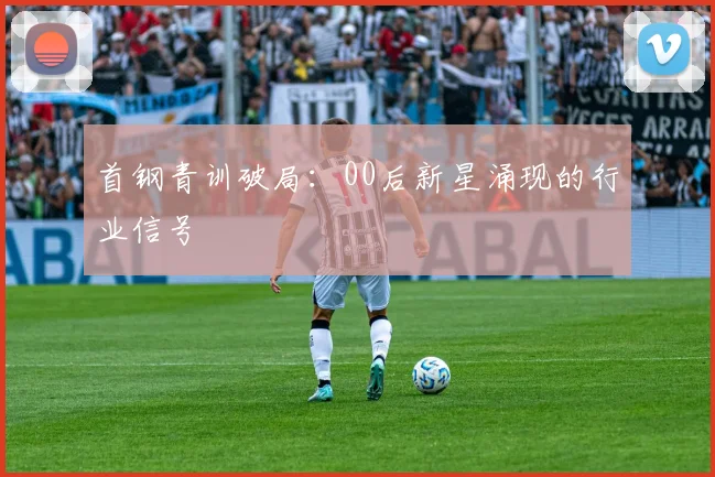 首钢青训破局：00后新星涌现的行业信号