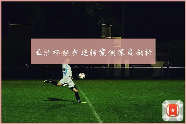 亚洲杯经典逆转案例深度剖析