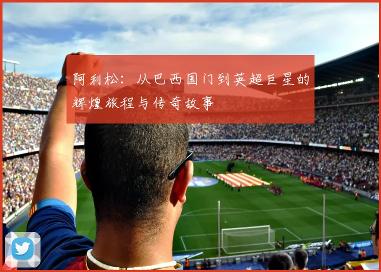 阿利松：从巴西国门到英超巨星的辉煌旅程与传奇故事