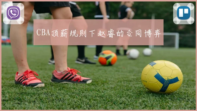 CBA顶薪规则下赵睿的合同博弈