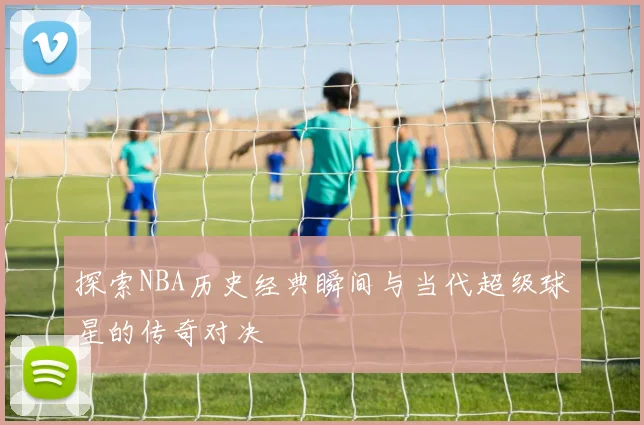 探索NBA历史经典瞬间与当代超级球星的传奇对决
