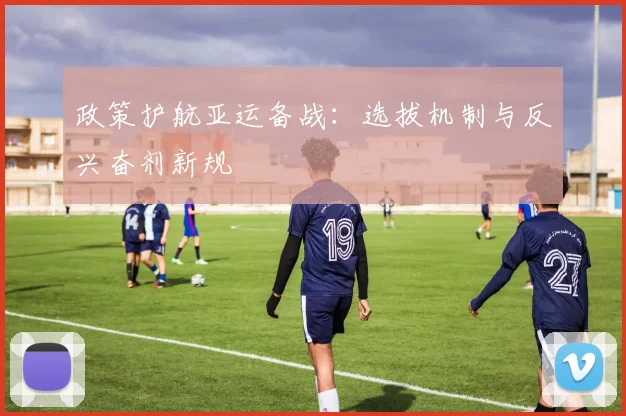 政策护航亚运备战：选拔机制与反兴奋剂新规